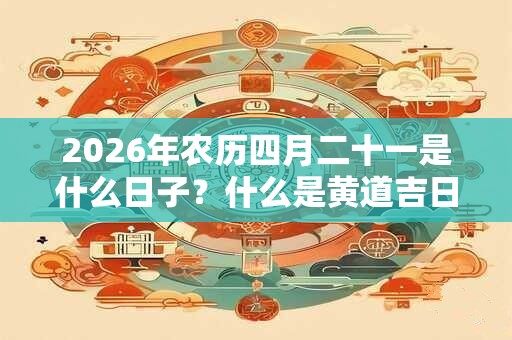 2026年农历四月二十一是什么日子？什么是黄道吉日？