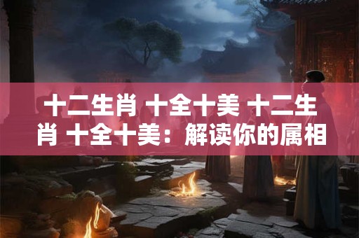 十二生肖 十全十美 十二生肖 十全十美：解读你的属相运势