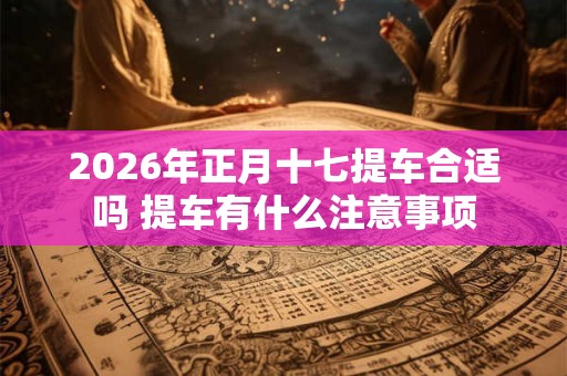 2026年正月十七提车合适吗 提车有什么注意事项