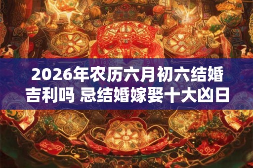 2026年农历六月初六结婚吉利吗 忌结婚嫁娶十大凶日！