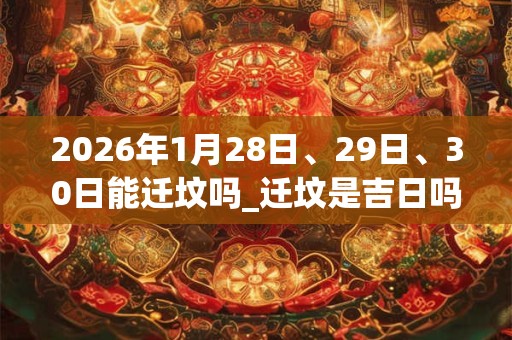 2026年1月28日、29日、30日能迁坟吗_迁坟是吉日吗