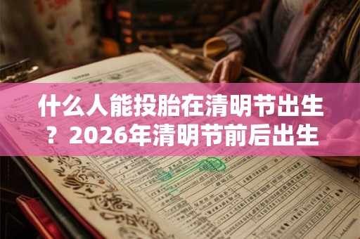 什么人能投胎在清明节出生？2026年清明节前后出生的人是什么命？