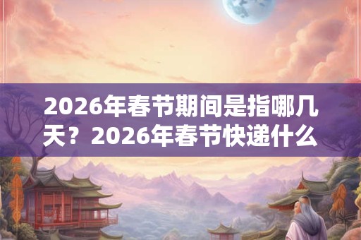 2026年春节期间是指哪几天？2026年春节快递什么时候停运？