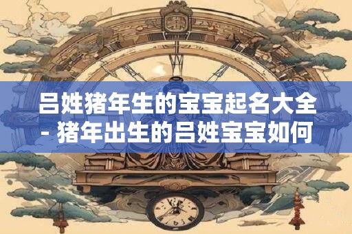 吕姓猪年生的宝宝起名大全- 猪年出生的吕姓宝宝如何起名 吕姓猪年生的宝宝起名大全- 猪年出生的吕姓宝宝如何起名