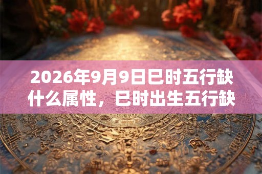 2026年9月9日巳时五行缺什么属性，巳时出生五行缺什么