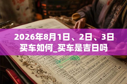 2026年8月1日、2日、3日买车如何_买车是吉日吗