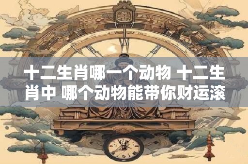 十二生肖哪一个动物 十二生肖中 哪个动物能带你财运滚滚