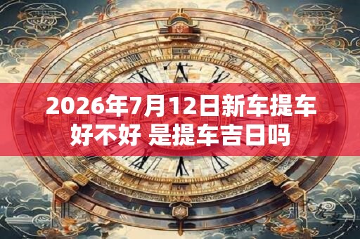 2026年7月12日新车提车好不好 是提车吉日吗