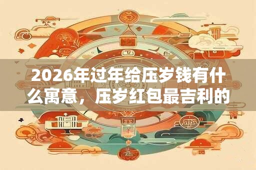 2026年过年给压岁钱有什么寓意，压岁红包最吉利的数字