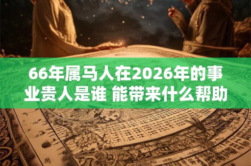 66年属马人在2026年的事业贵人是谁 能带来什么帮助