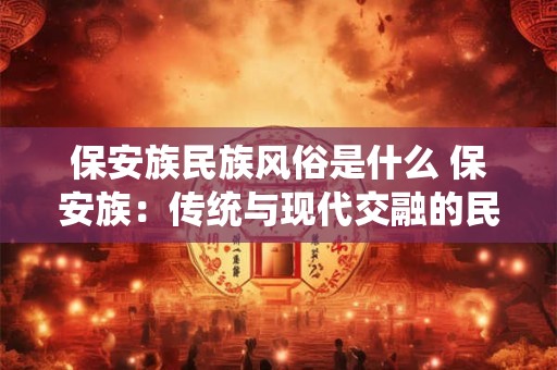 保安族民族风俗是什么 保安族：传统与现代交融的民族风情画