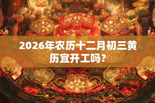2026年农历十二月初三黄历宜开工吗？