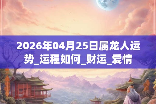 2026年04月25日属龙人运势_运程如何_财运_爱情