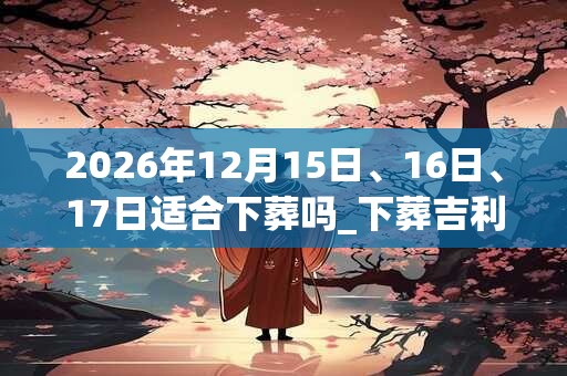 2026年12月15日、16日、17日适合下葬吗_下葬吉利吗
