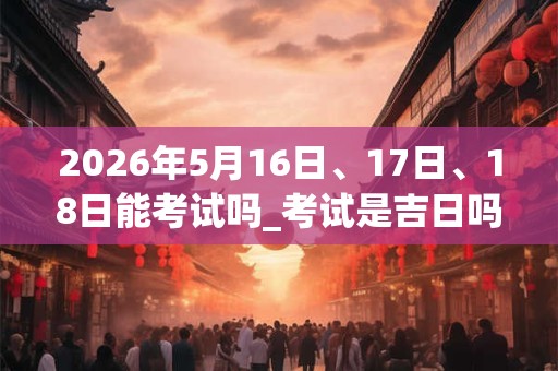2026年5月16日、17日、18日能考试吗_考试是吉日吗