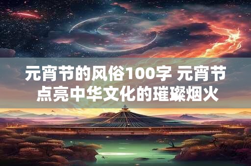 元宵节的风俗100字 元宵节 点亮中华文化的璀璨烟火