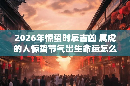 2026年惊蛰时辰吉凶 属虎的人惊蛰节气出生命运怎么样