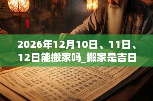 2026年12月10日、11日、12日能搬家吗_搬家是吉日吗