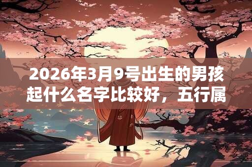 2026年3月9号出生的男孩起什么名字比较好，五行属什么