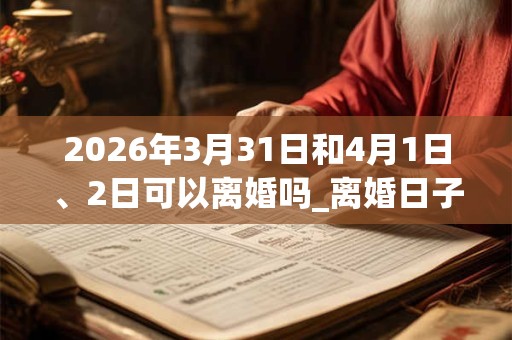 2026年3月31日和4月1日、2日可以离婚吗_离婚日子好吗