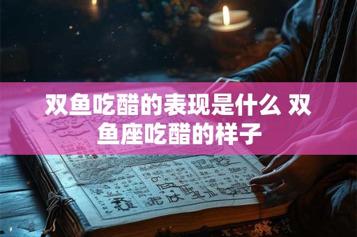 双鱼吃醋的表现是什么 双鱼座吃醋的样子