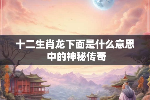 十二生肖龙下面是什么意思 中的神秘传奇