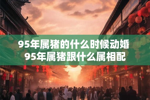 95年属猪的什么时候动婚 95年属猪跟什么属相配