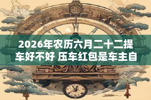 2026年农历六月二十二提车好不好 压车红包是车主自己放吗