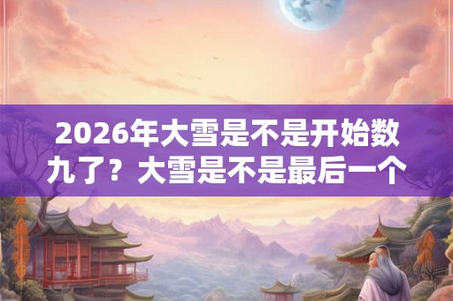 2026年大雪是不是开始数九了？大雪是不是最后一个节气？