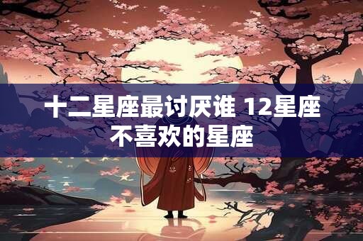 十二星座最讨厌谁 12星座不喜欢的星座