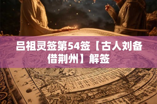 吕祖灵签第54签【古人刘备借荆州】解签