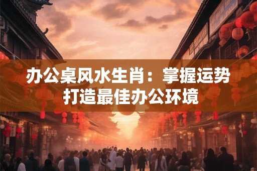 办公桌风水生肖：掌握运势 打造最佳办公环境