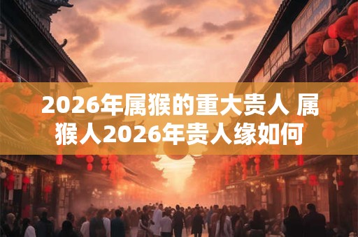 2026年属猴的重大贵人 属猴人2026年贵人缘如何