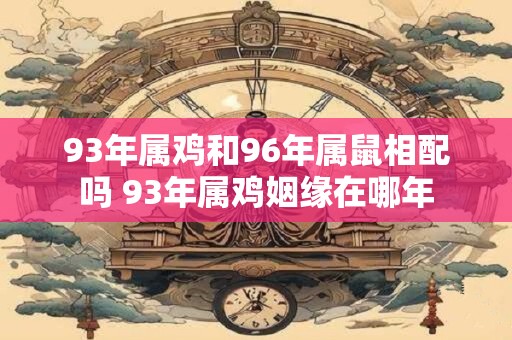 93年属鸡和96年属鼠相配吗 93年属鸡姻缘在哪年