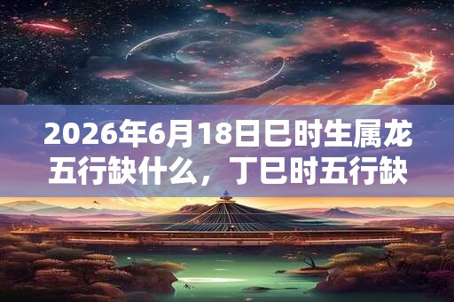 2026年6月18日巳时生属龙五行缺什么，丁巳时五行缺什么
