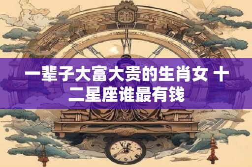 一辈子大富大贵的生肖女 十二星座谁最有钱