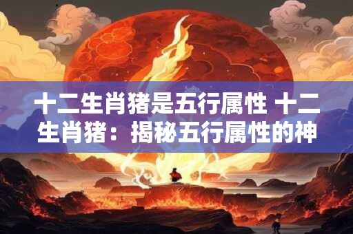 十二生肖猪是五行属性 十二生肖猪：揭秘五行属性的神秘面纱