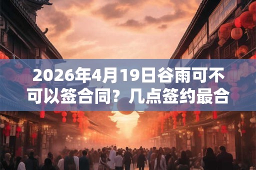 2026年4月19日谷雨可不可以签合同？几点签约最合适？