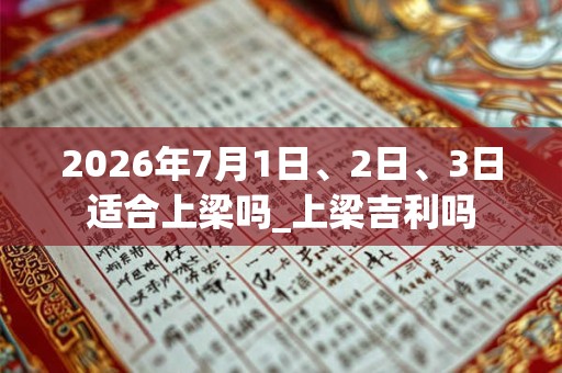 2026年7月1日、2日、3日适合上梁吗_上梁吉利吗
