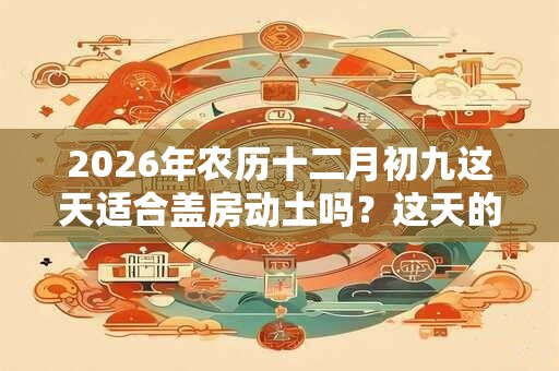 2026年农历十二月初九这天适合盖房动土吗？这天的吉凶事项是什么？