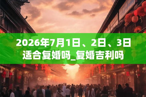 2026年7月1日、2日、3日适合复婚吗_复婚吉利吗