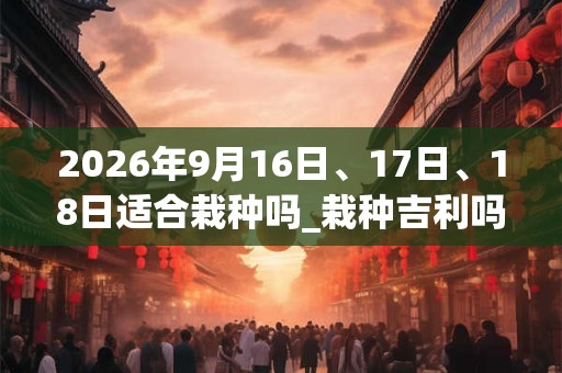 2026年9月16日、17日、18日适合栽种吗_栽种吉利吗