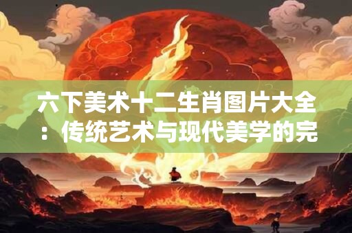 六下美术十二生肖图片大全：传统艺术与现代美学的完美融合