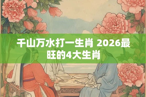 千山万水打一生肖 2026最旺的4大生肖 千山万水打一生肖 2026最旺的4大生肖