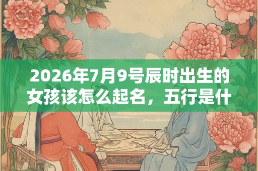 2026年7月9号辰时出生的女孩该怎么起名，五行是什么？