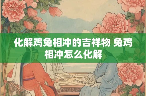 化解鸡兔相冲的吉祥物 兔鸡相冲怎么化解