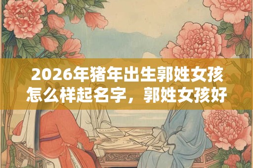 2026年猪年出生郭姓女孩怎么样起名字，郭姓女孩好名推荐