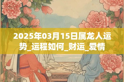 2025年03月15日属龙人运势_运程如何_财运_爱情