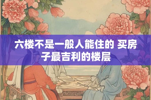 六楼不是一般人能住的 买房子最吉利的楼层 六楼不是一般人能住的 买房子最吉利的楼层