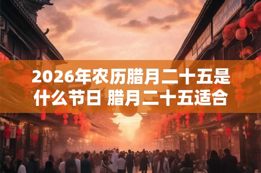 2026年农历腊月二十五是什么节日 腊月二十五适合乔迁吗